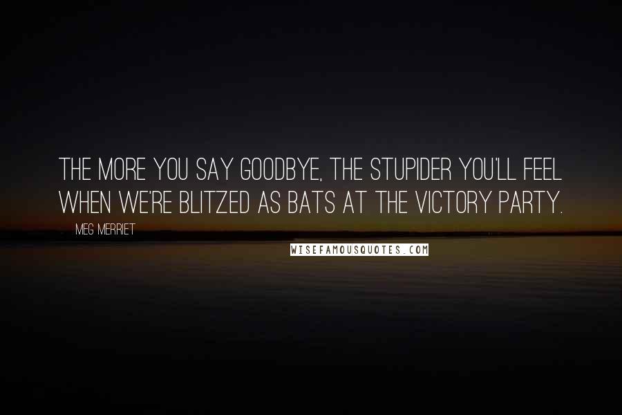 Meg Merriet Quotes: The more you say goodbye, the stupider you'll feel when we're blitzed as bats at the victory party.