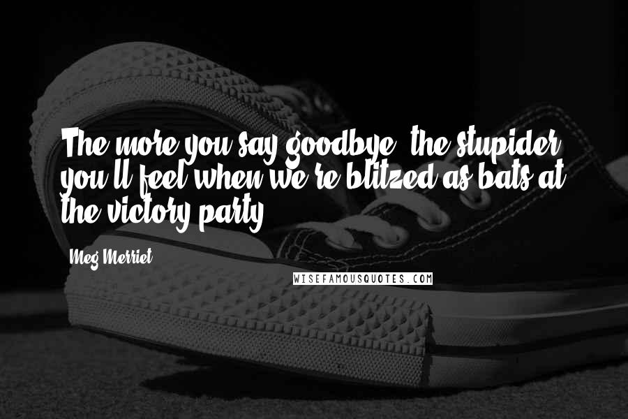 Meg Merriet Quotes: The more you say goodbye, the stupider you'll feel when we're blitzed as bats at the victory party.