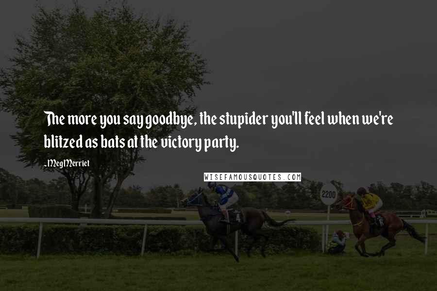 Meg Merriet Quotes: The more you say goodbye, the stupider you'll feel when we're blitzed as bats at the victory party.