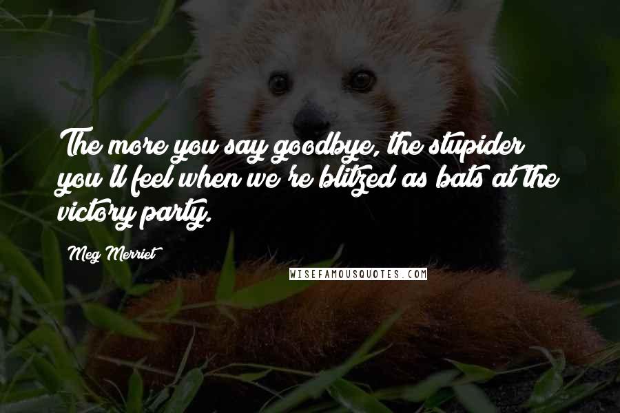 Meg Merriet Quotes: The more you say goodbye, the stupider you'll feel when we're blitzed as bats at the victory party.