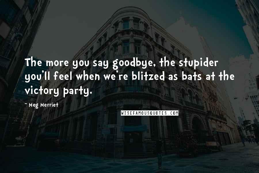 Meg Merriet Quotes: The more you say goodbye, the stupider you'll feel when we're blitzed as bats at the victory party.
