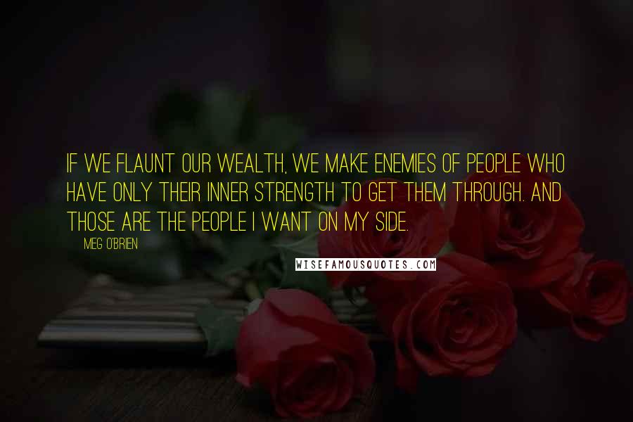 Meg O'Brien Quotes: If we flaunt our wealth, we make enemies of people who have only their inner strength to get them through. And those are the people I want on my side.