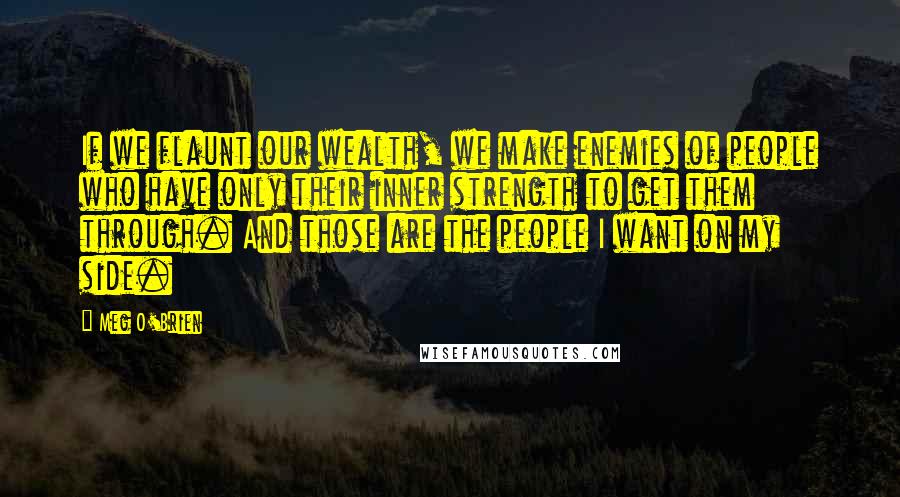 Meg O'Brien Quotes: If we flaunt our wealth, we make enemies of people who have only their inner strength to get them through. And those are the people I want on my side.