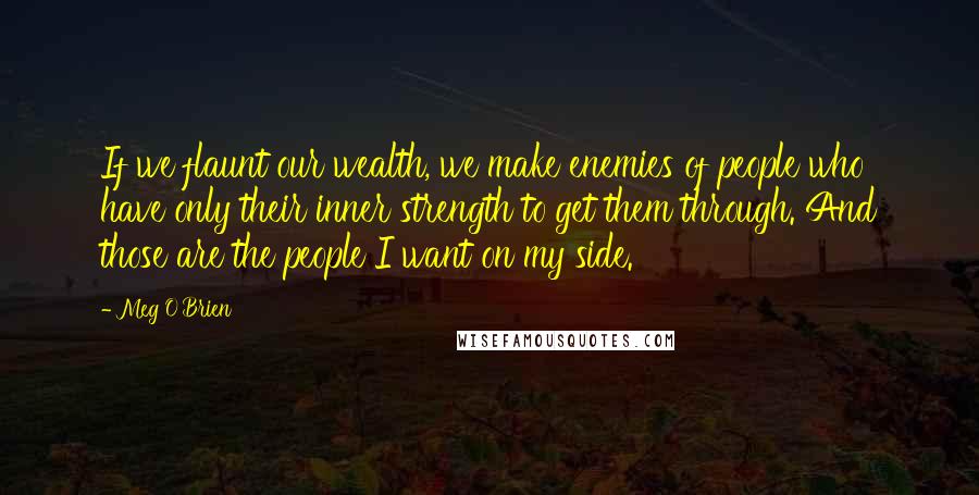 Meg O'Brien Quotes: If we flaunt our wealth, we make enemies of people who have only their inner strength to get them through. And those are the people I want on my side.