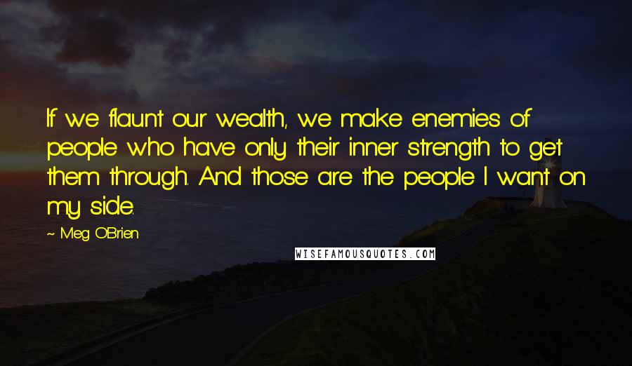 Meg O'Brien Quotes: If we flaunt our wealth, we make enemies of people who have only their inner strength to get them through. And those are the people I want on my side.