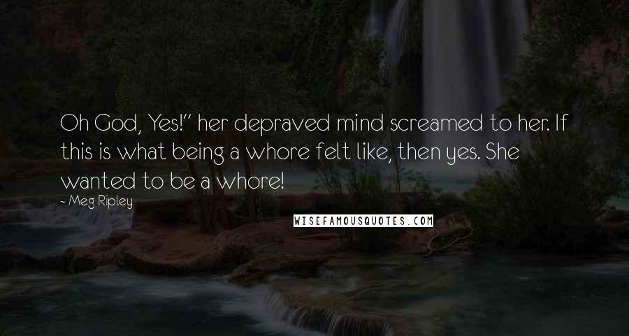 Meg Ripley Quotes: Oh God, Yes!" her depraved mind screamed to her. If this is what being a whore felt like, then yes. She wanted to be a whore!