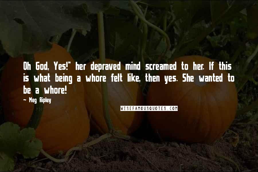 Meg Ripley Quotes: Oh God, Yes!" her depraved mind screamed to her. If this is what being a whore felt like, then yes. She wanted to be a whore!