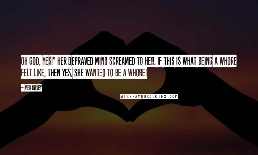 Meg Ripley Quotes: Oh God, Yes!" her depraved mind screamed to her. If this is what being a whore felt like, then yes. She wanted to be a whore!