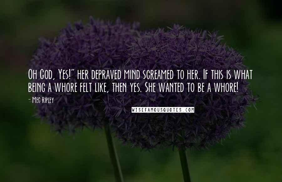 Meg Ripley Quotes: Oh God, Yes!" her depraved mind screamed to her. If this is what being a whore felt like, then yes. She wanted to be a whore!