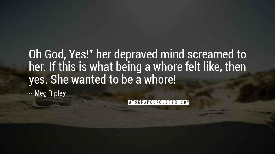 Meg Ripley Quotes: Oh God, Yes!" her depraved mind screamed to her. If this is what being a whore felt like, then yes. She wanted to be a whore!