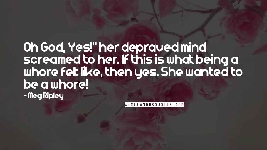 Meg Ripley Quotes: Oh God, Yes!" her depraved mind screamed to her. If this is what being a whore felt like, then yes. She wanted to be a whore!