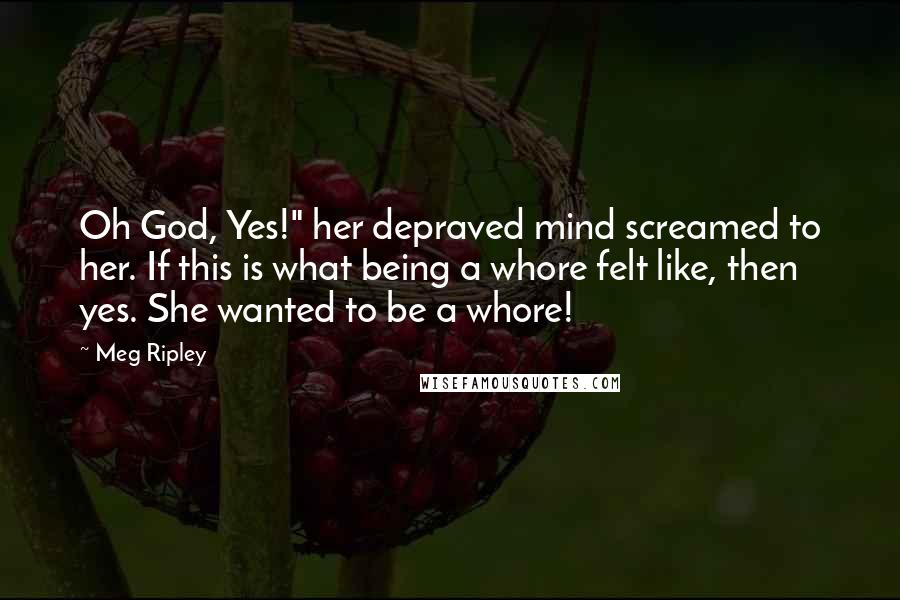 Meg Ripley Quotes: Oh God, Yes!" her depraved mind screamed to her. If this is what being a whore felt like, then yes. She wanted to be a whore!