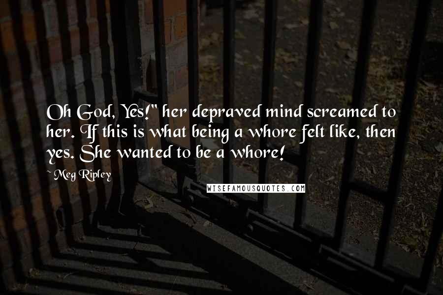 Meg Ripley Quotes: Oh God, Yes!" her depraved mind screamed to her. If this is what being a whore felt like, then yes. She wanted to be a whore!