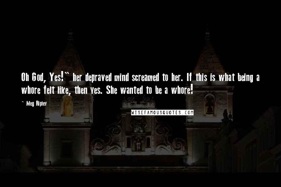 Meg Ripley Quotes: Oh God, Yes!" her depraved mind screamed to her. If this is what being a whore felt like, then yes. She wanted to be a whore!