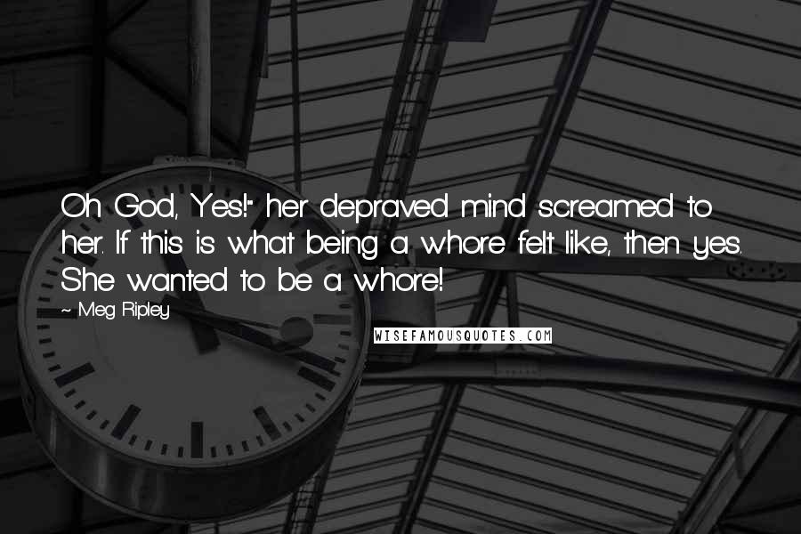 Meg Ripley Quotes: Oh God, Yes!" her depraved mind screamed to her. If this is what being a whore felt like, then yes. She wanted to be a whore!