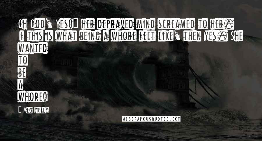 Meg Ripley Quotes: Oh God, Yes!" her depraved mind screamed to her. If this is what being a whore felt like, then yes. She wanted to be a whore!