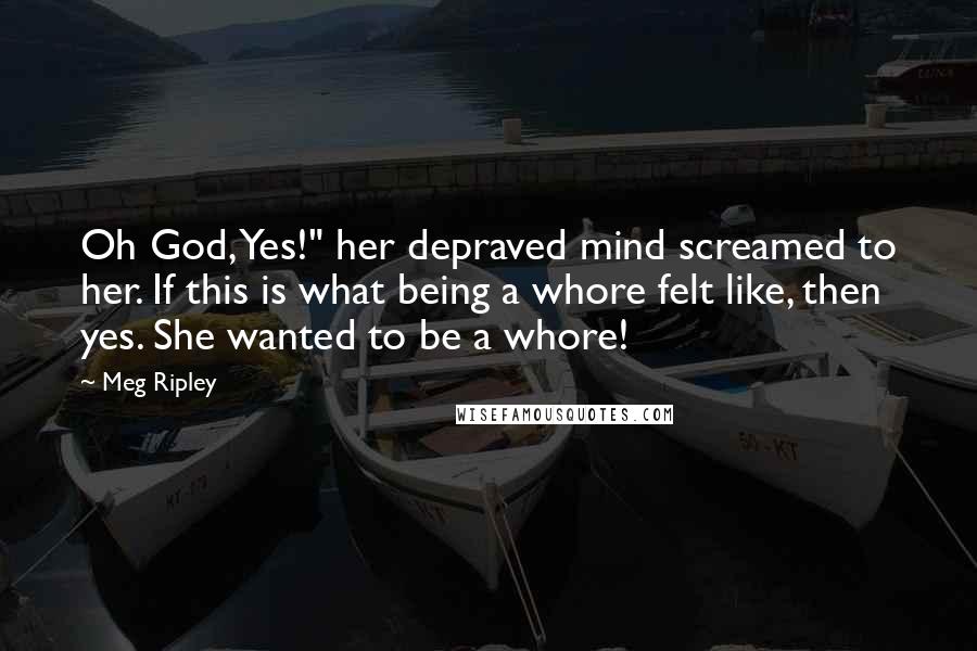 Meg Ripley Quotes: Oh God, Yes!" her depraved mind screamed to her. If this is what being a whore felt like, then yes. She wanted to be a whore!