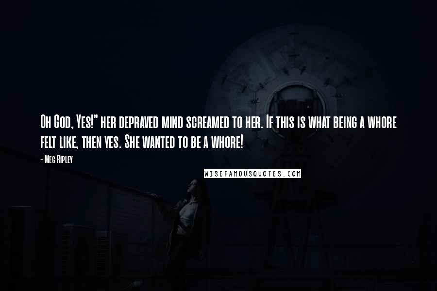 Meg Ripley Quotes: Oh God, Yes!" her depraved mind screamed to her. If this is what being a whore felt like, then yes. She wanted to be a whore!