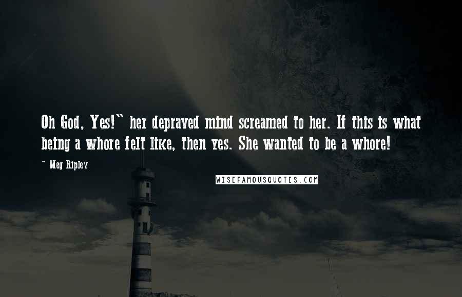 Meg Ripley Quotes: Oh God, Yes!" her depraved mind screamed to her. If this is what being a whore felt like, then yes. She wanted to be a whore!