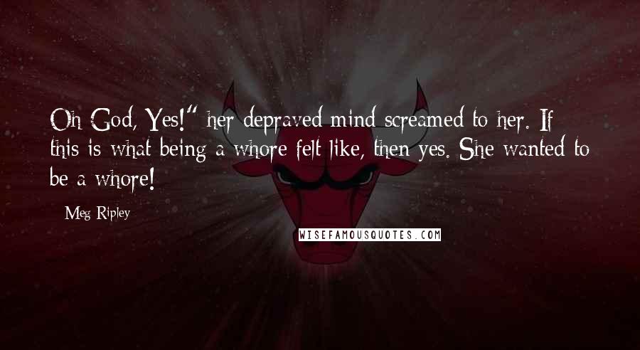 Meg Ripley Quotes: Oh God, Yes!" her depraved mind screamed to her. If this is what being a whore felt like, then yes. She wanted to be a whore!