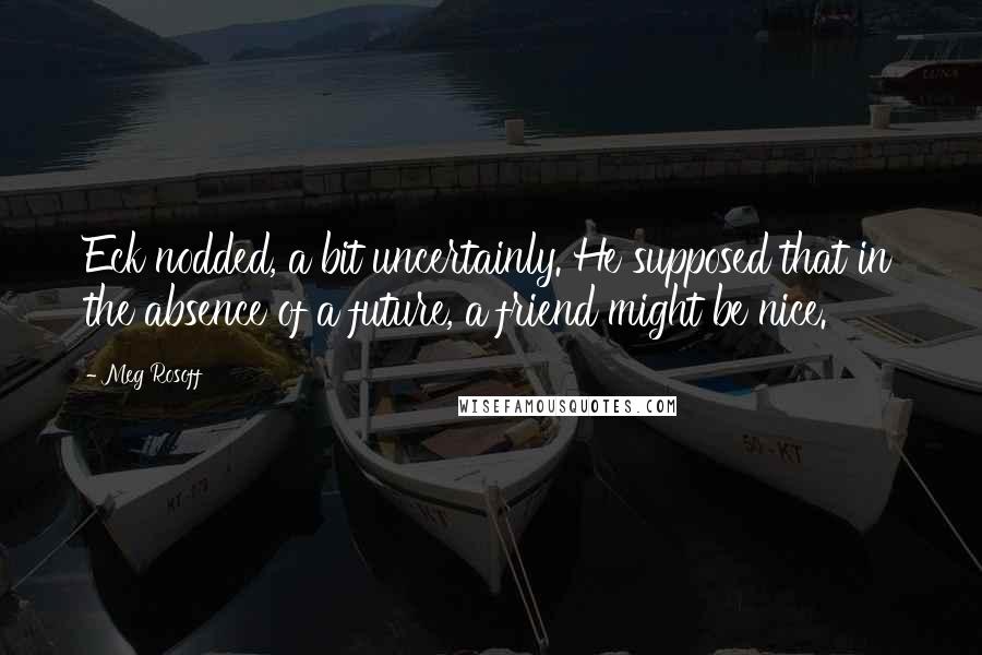 Meg Rosoff Quotes: Eck nodded, a bit uncertainly. He supposed that in the absence of a future, a friend might be nice.