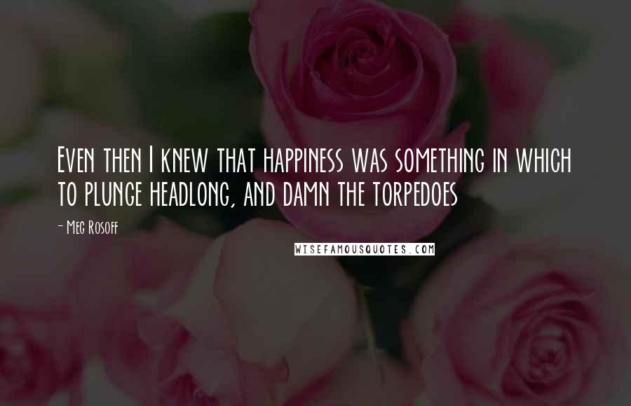 Meg Rosoff Quotes: Even then I knew that happiness was something in which to plunge headlong, and damn the torpedoes