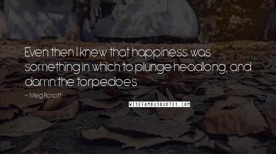 Meg Rosoff Quotes: Even then I knew that happiness was something in which to plunge headlong, and damn the torpedoes