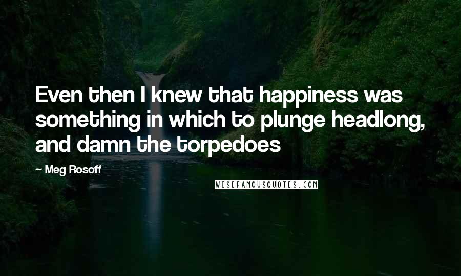 Meg Rosoff Quotes: Even then I knew that happiness was something in which to plunge headlong, and damn the torpedoes