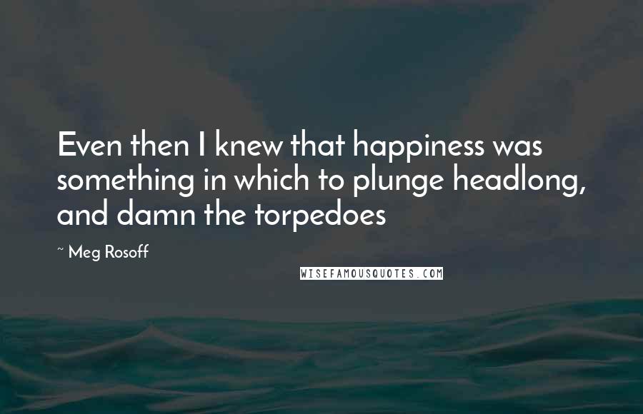 Meg Rosoff Quotes: Even then I knew that happiness was something in which to plunge headlong, and damn the torpedoes