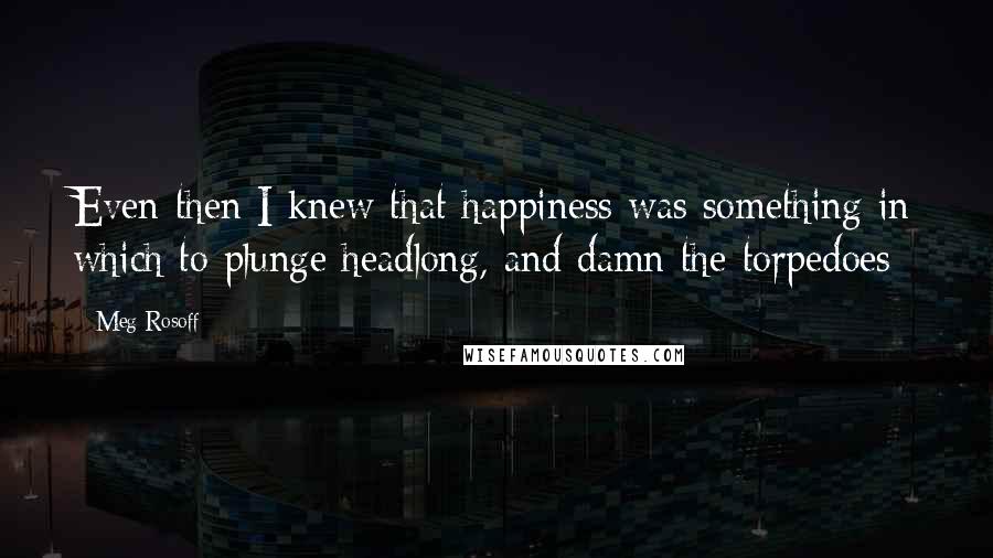 Meg Rosoff Quotes: Even then I knew that happiness was something in which to plunge headlong, and damn the torpedoes
