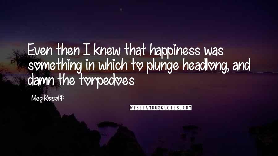 Meg Rosoff Quotes: Even then I knew that happiness was something in which to plunge headlong, and damn the torpedoes