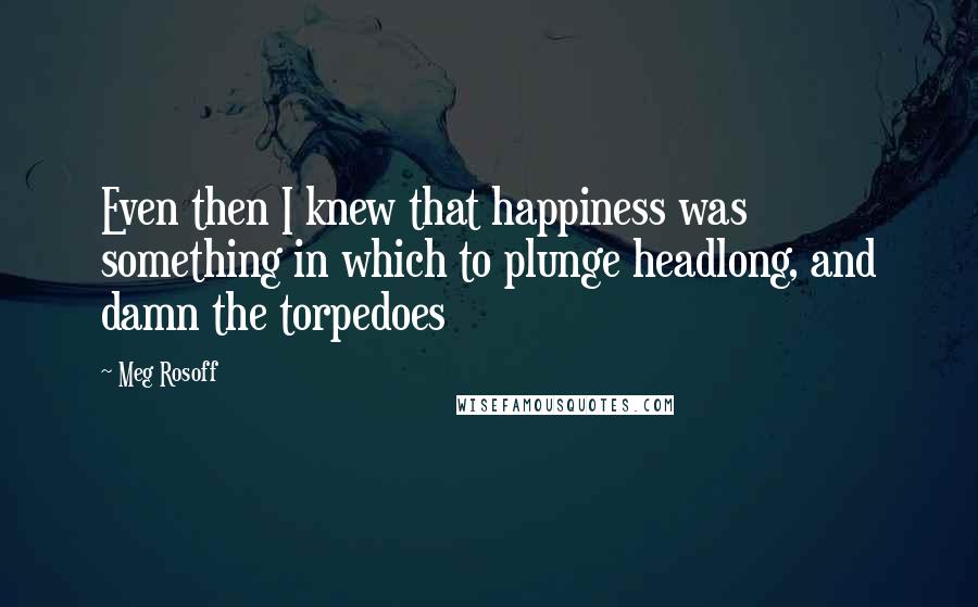 Meg Rosoff Quotes: Even then I knew that happiness was something in which to plunge headlong, and damn the torpedoes