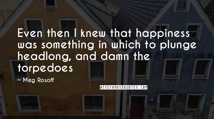 Meg Rosoff Quotes: Even then I knew that happiness was something in which to plunge headlong, and damn the torpedoes
