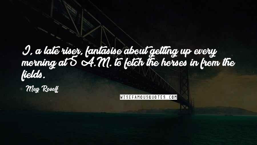 Meg Rosoff Quotes: I, a late riser, fantasise about getting up every morning at 5 A.M. to fetch the horses in from the fields.
