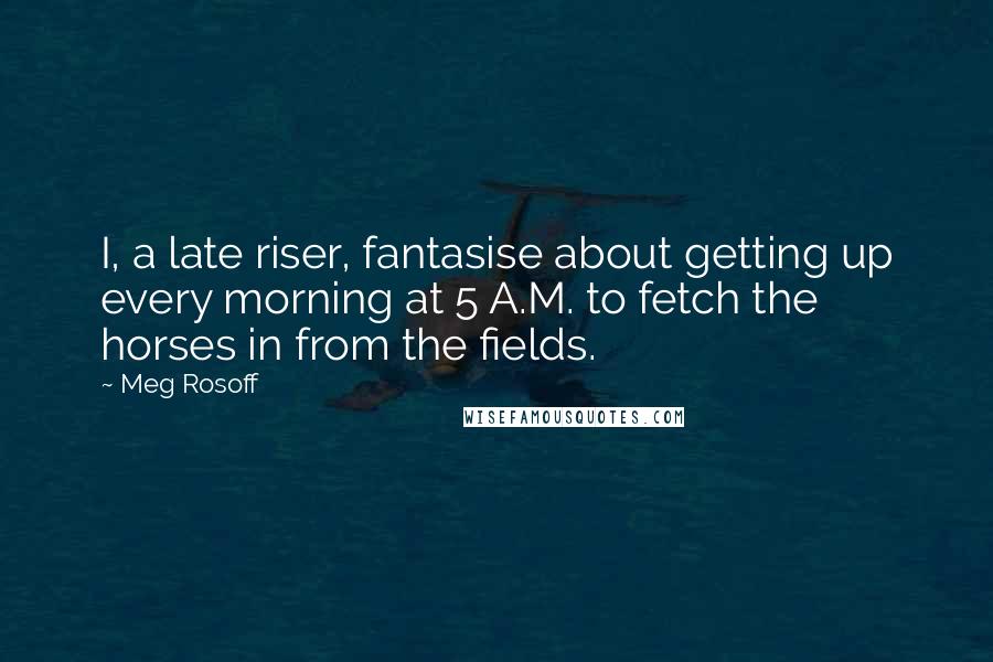 Meg Rosoff Quotes: I, a late riser, fantasise about getting up every morning at 5 A.M. to fetch the horses in from the fields.