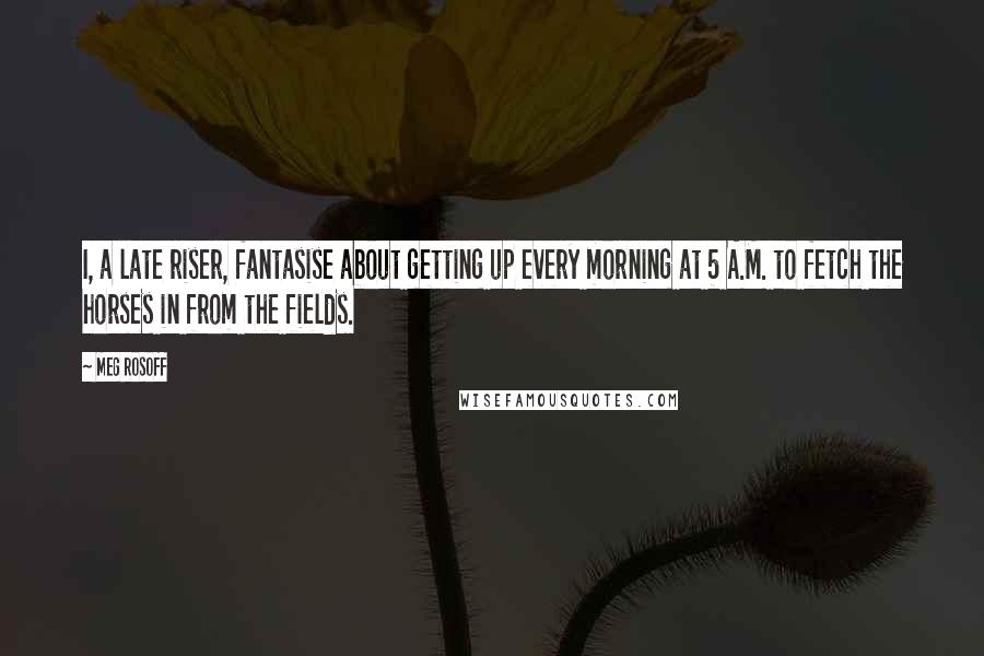 Meg Rosoff Quotes: I, a late riser, fantasise about getting up every morning at 5 A.M. to fetch the horses in from the fields.