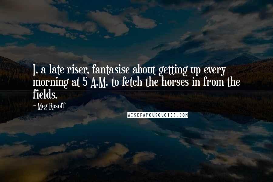 Meg Rosoff Quotes: I, a late riser, fantasise about getting up every morning at 5 A.M. to fetch the horses in from the fields.