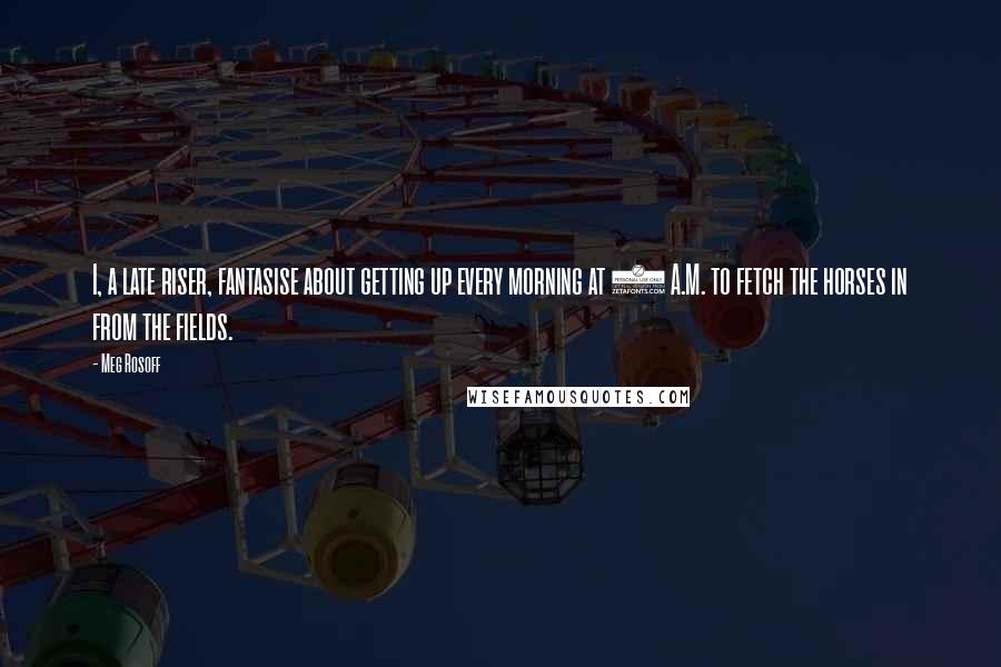 Meg Rosoff Quotes: I, a late riser, fantasise about getting up every morning at 5 A.M. to fetch the horses in from the fields.