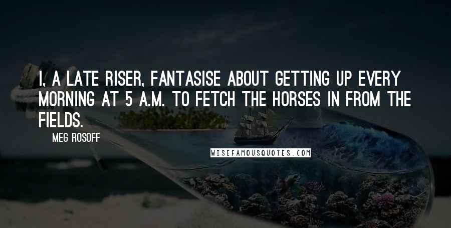 Meg Rosoff Quotes: I, a late riser, fantasise about getting up every morning at 5 A.M. to fetch the horses in from the fields.