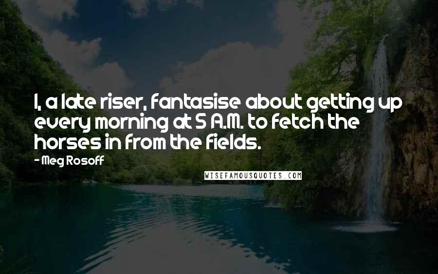 Meg Rosoff Quotes: I, a late riser, fantasise about getting up every morning at 5 A.M. to fetch the horses in from the fields.