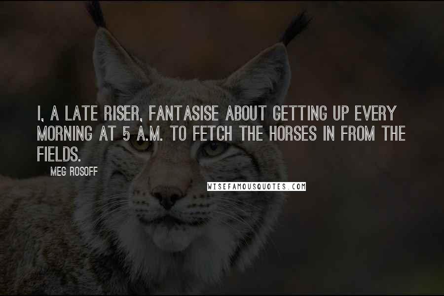 Meg Rosoff Quotes: I, a late riser, fantasise about getting up every morning at 5 A.M. to fetch the horses in from the fields.