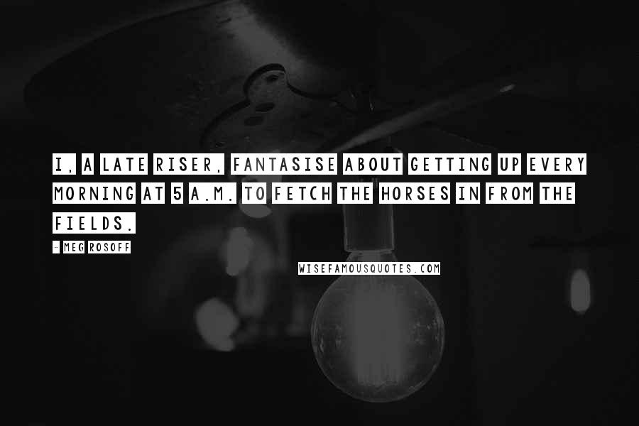 Meg Rosoff Quotes: I, a late riser, fantasise about getting up every morning at 5 A.M. to fetch the horses in from the fields.