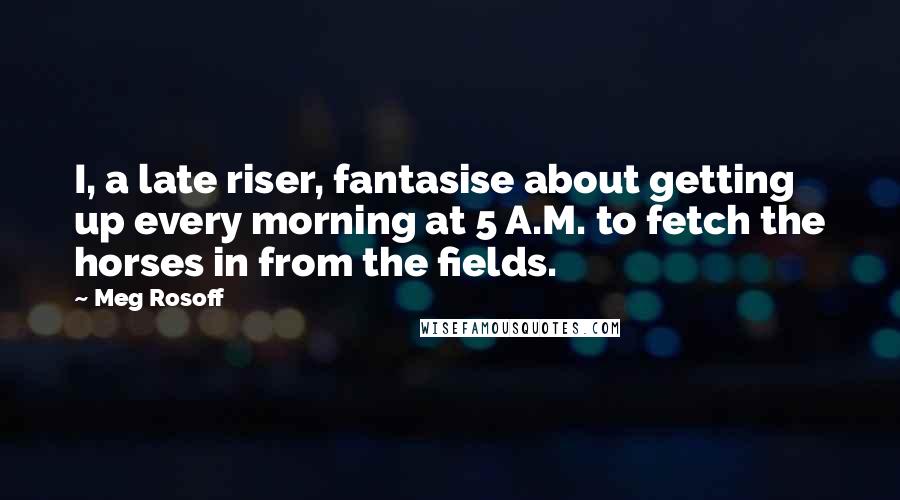 Meg Rosoff Quotes: I, a late riser, fantasise about getting up every morning at 5 A.M. to fetch the horses in from the fields.