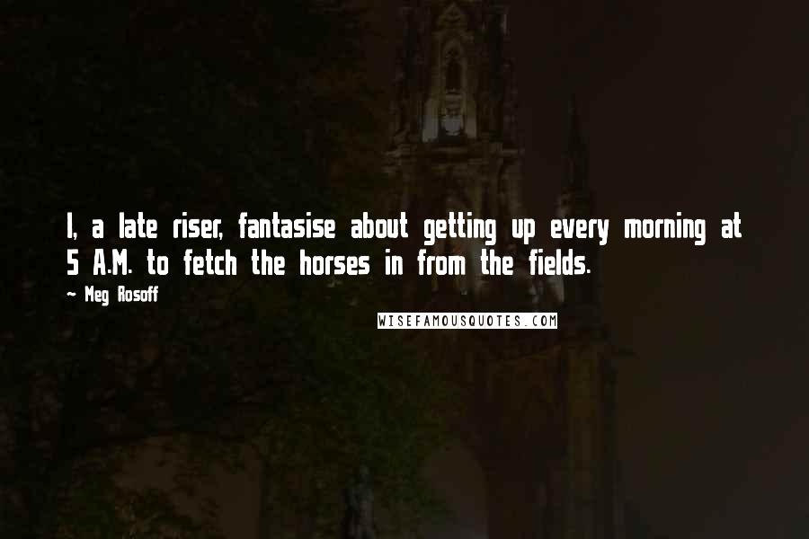 Meg Rosoff Quotes: I, a late riser, fantasise about getting up every morning at 5 A.M. to fetch the horses in from the fields.