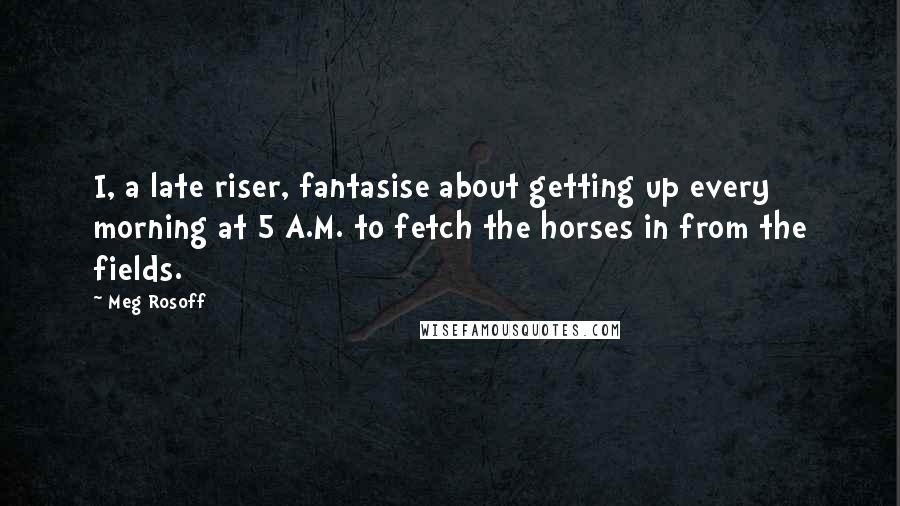 Meg Rosoff Quotes: I, a late riser, fantasise about getting up every morning at 5 A.M. to fetch the horses in from the fields.