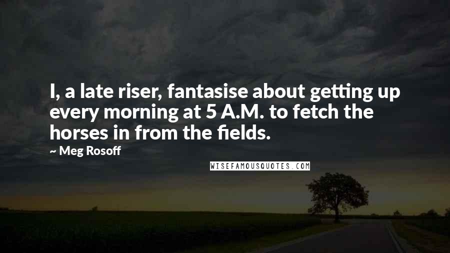 Meg Rosoff Quotes: I, a late riser, fantasise about getting up every morning at 5 A.M. to fetch the horses in from the fields.