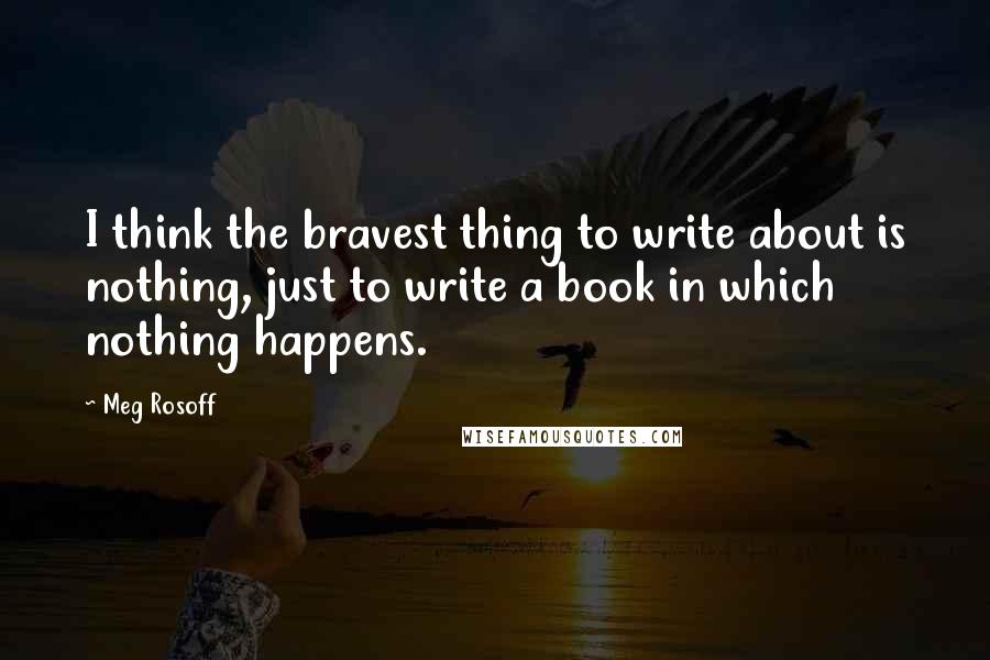 Meg Rosoff Quotes: I think the bravest thing to write about is nothing, just to write a book in which nothing happens.