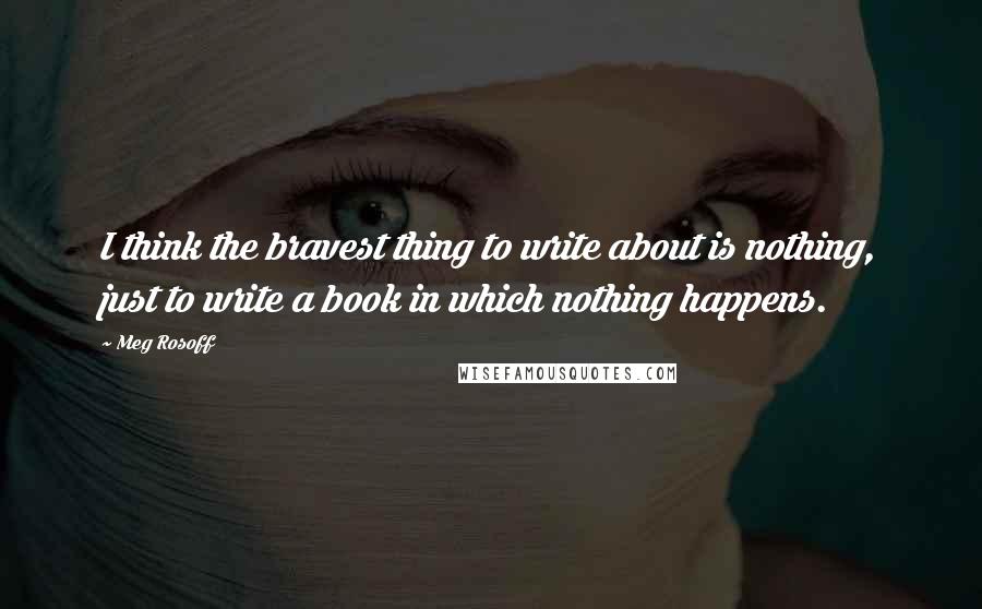 Meg Rosoff Quotes: I think the bravest thing to write about is nothing, just to write a book in which nothing happens.