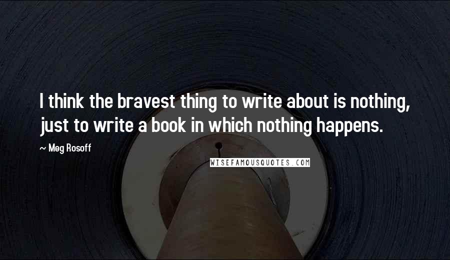 Meg Rosoff Quotes: I think the bravest thing to write about is nothing, just to write a book in which nothing happens.