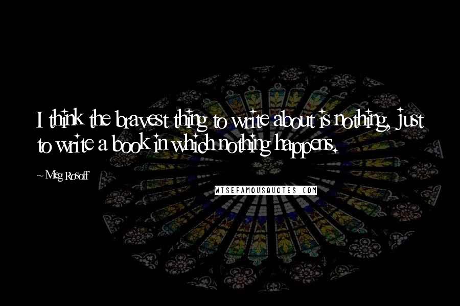 Meg Rosoff Quotes: I think the bravest thing to write about is nothing, just to write a book in which nothing happens.